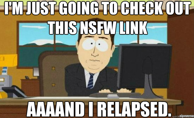 I'm just going to check out this NSFW link AAAAND I relapsed.  aaaand its gone