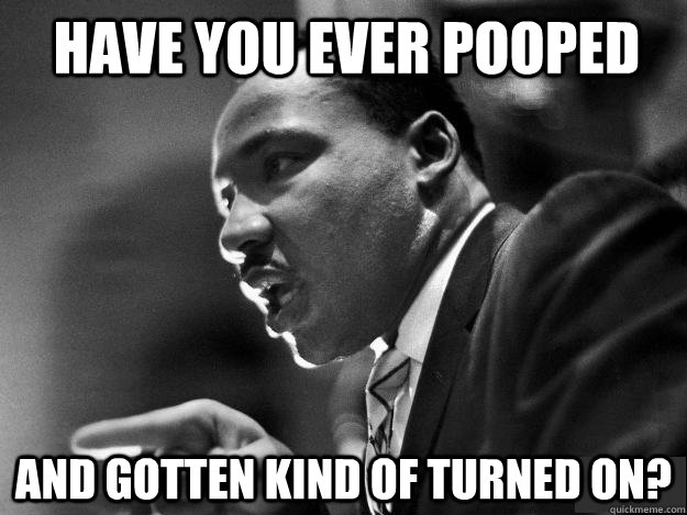 Have you ever pooped and gotten kind of turned on? - Have you ever pooped and gotten kind of turned on?  MLK JR POOP