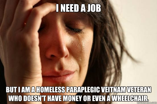 I need a job But I am a homeless paraplegic Veitnam veteran who doesn't have money or even a wheelchair.  - I need a job But I am a homeless paraplegic Veitnam veteran who doesn't have money or even a wheelchair.   First World Problems