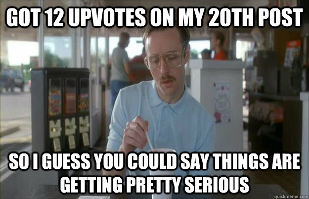 Got 12 upvotes on my 20th post So I guess you could say things are getting pretty serious - Got 12 upvotes on my 20th post So I guess you could say things are getting pretty serious  Things are getting pretty serious