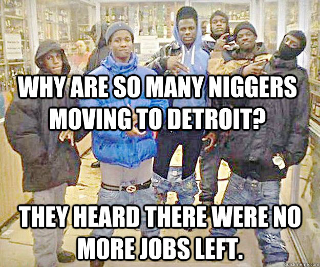 why are so many niggers moving to Detroit? they heard there were no more jobs left. - why are so many niggers moving to Detroit? they heard there were no more jobs left.  Misc