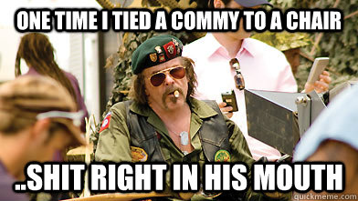 One time i tied a commy to a chair ..shit right in his mouth  Crazy Vietnam Veteran