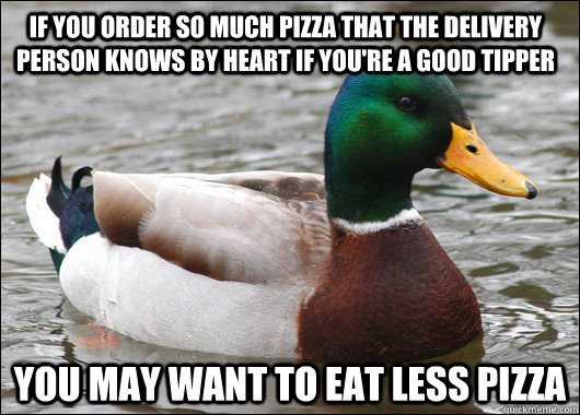 If you order so much pizza that the delivery person knows by heart if you're a good tipper you may want to eat less pizza - If you order so much pizza that the delivery person knows by heart if you're a good tipper you may want to eat less pizza  Actual Advice Mallard