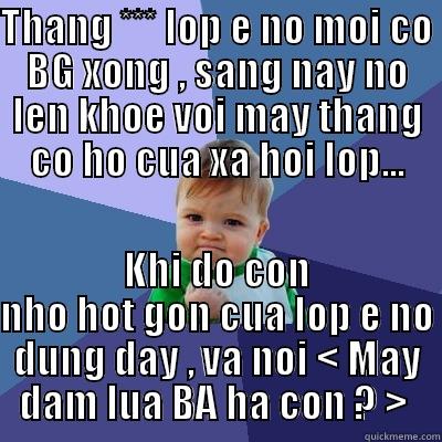 THANG *** LOP E NO MOI CO BG XONG , SANG NAY NO LEN KHOE VOI MAY THANG CO HO CUA XA HOI LOP... KHI DO CON NHO HOT GON CUA LOP E NO DUNG DAY , VA NOI < MAY DAM LUA BA HA CON ? >  Success Kid