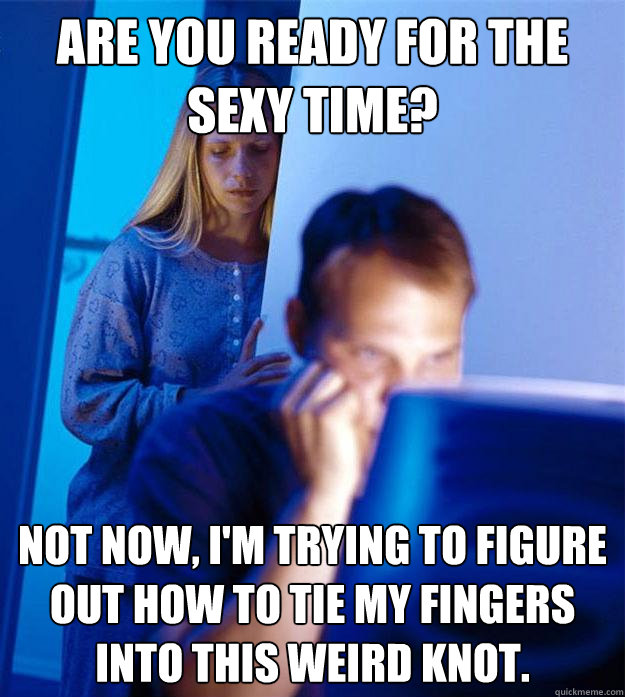 Are you ready for the sexy time? not now, i'm trying to figure out how to tie my fingers into this weird knot.  Redditors Wife