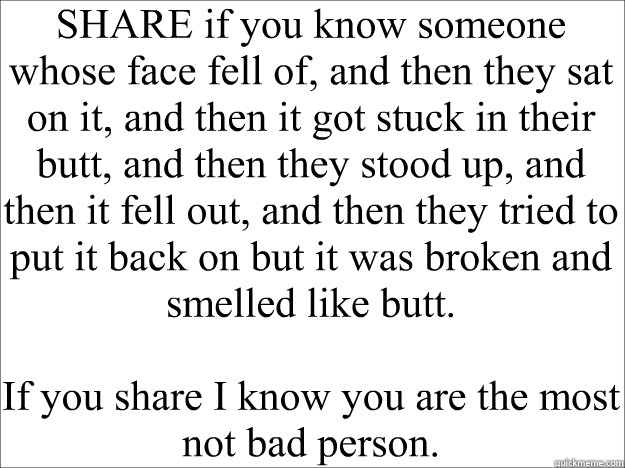 SHARE if you know someone whose face fell of, and then they sat on it, and then it got stuck in their butt, and then they stood up, and then it fell out, and then they tried to put it back on but it was broken and smelled like butt.

If you share I know y - SHARE if you know someone whose face fell of, and then they sat on it, and then it got stuck in their butt, and then they stood up, and then it fell out, and then they tried to put it back on but it was broken and smelled like butt.

If you share I know y  Blank Space