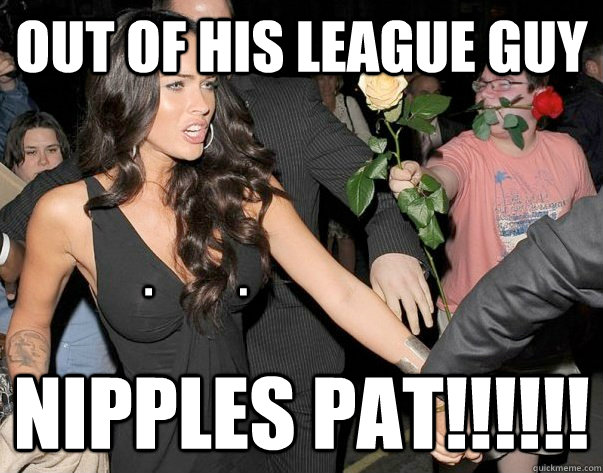 Out of his league guy Nipples pat!!!!!! .           .  Out of his legue guy