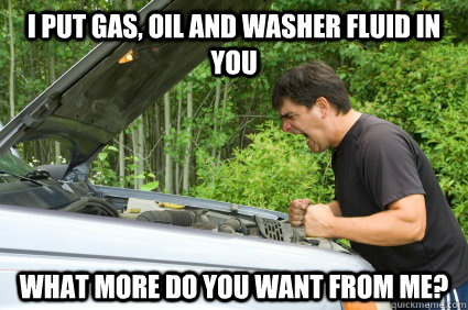 I put gas, oil and washer fluid in you what more do you want from me?  my fucking car