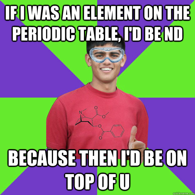 If I was an element on the periodic table, I'd be Nd Because then i'd be on top of U  Chemistry Student
