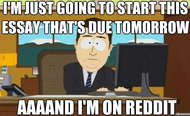I'm just going to start this essay that's due tomorrow AAAAND I'm on Reddit  aaaand its gone