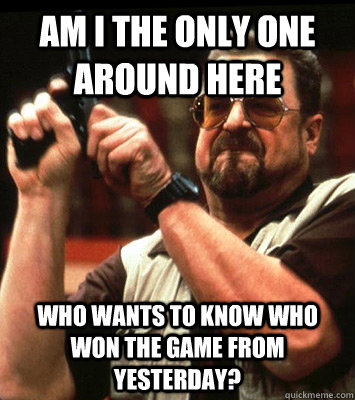 AM i the only one around here who wants to know who won the game from yesterday?  Walter Sobchak Approves this Message