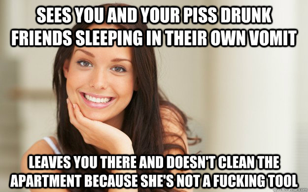Sees you and your piss drunk friends sleeping in their own vomit leaves you there and doesn't clean the apartment because she's not a fucking tool  Good Girl Gina