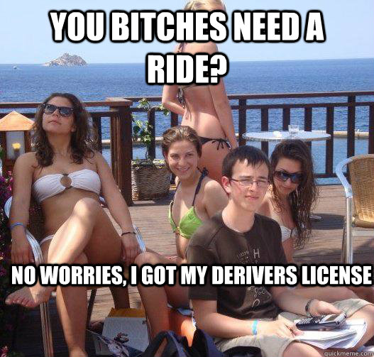 You bitches need a ride? No worries, I got my derivers license  Priority Peter