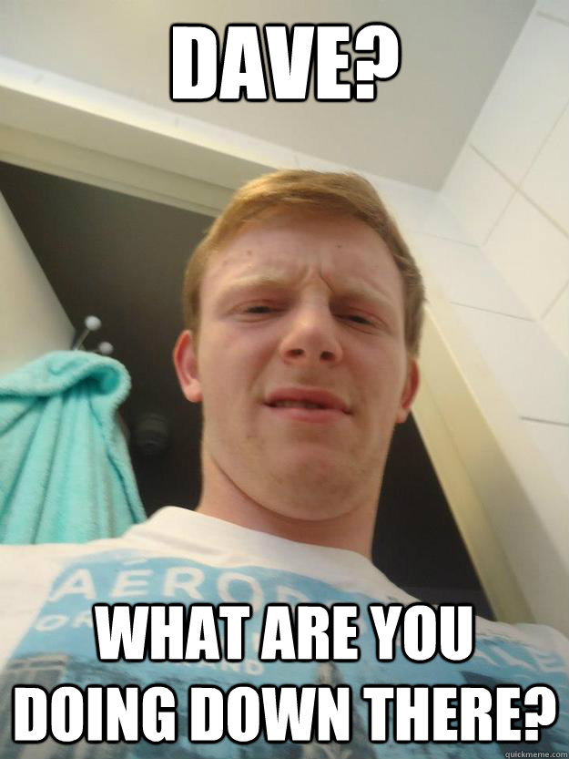 Dave? What are you doing down there? - Dave? What are you doing down there?  Misc