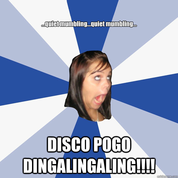 ...quiet mumbling...quiet mumbling... DISCO POGO DINGALINGALING!!!!  Annoying Facebook Girl
