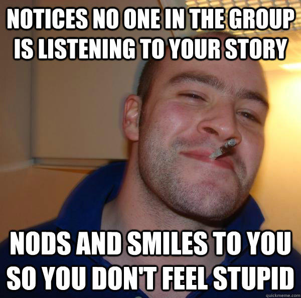 notices no one in the group is listening to your story nods and smiles to you so you don't feel stupid - notices no one in the group is listening to your story nods and smiles to you so you don't feel stupid  Misc