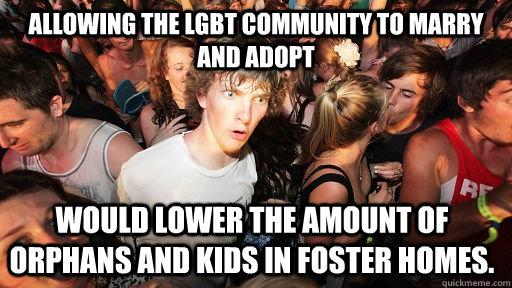 Allowing the LGBT Community to marry and adopt Would lower the amount of orphans and kids in foster homes.  Sudden Clarity Clarence