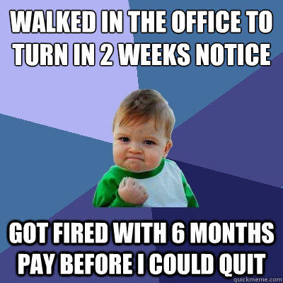 Walked in the office to turn in 2 weeks notice got fired with 6 months pay before I could quit  