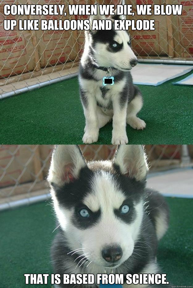 Conversely, when we die, we blow up like balloons and explode 

 That is based from science.  Insanity puppy