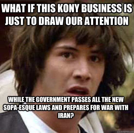 What if this Kony business is just to draw our attention while the government passes all the new SOPA-esque laws and prepares for war with Iran?  