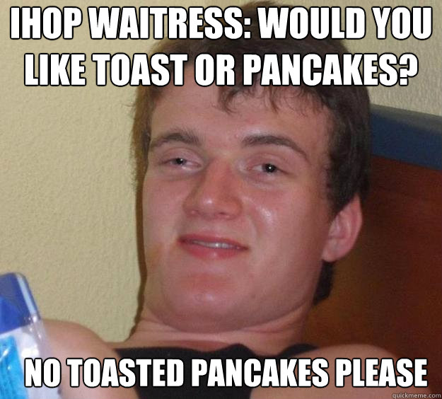 ihop waitress: Would you like toast or pancakes? no toasted pancakes please  - ihop waitress: Would you like toast or pancakes? no toasted pancakes please   10 Guy