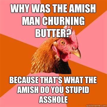Why was the Amish man churning butter? Because that's what the Amish do you stupid asshole  Anti-Joke Chicken