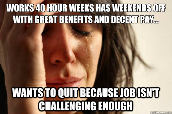 works 40 hour weeks has weekends off with great benefits and decent pay... wants to quit because job isn't challenging enough  First World Problems