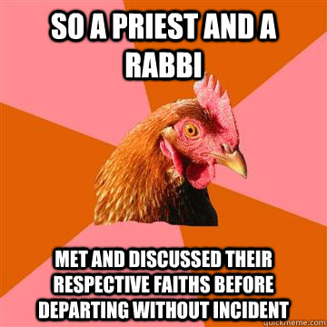 so a priest and a rabbi met and discussed their respective faiths before departing without incident - so a priest and a rabbi met and discussed their respective faiths before departing without incident  Anti-Joke Chicken