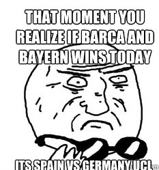 that moment you realize if barca and bayern wins today its Spain vs Germany UCL - that moment you realize if barca and bayern wins today its Spain vs Germany UCL  Mother of God!