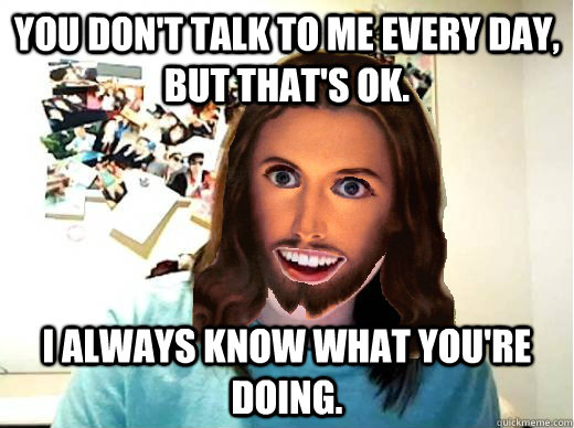 You don't talk to me every day, but that's OK. I ALWAYS KNOW WHAT YOU'RE DOING.  Overly Attached Jesus