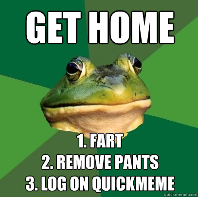 get home 1. fart
2. remove pants
3. log on quickmeme  Foul Bachelor Frog