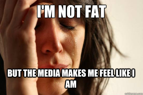 i'm not fat but the media makes me feel like i am  First World Problems