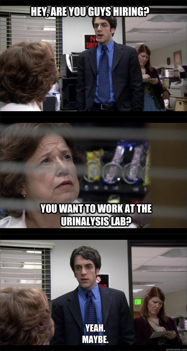 Hey, are you guys hiring? You want to work at the urinalysis lab? Yeah.
Maybe. - Hey, are you guys hiring? You want to work at the urinalysis lab? Yeah.
Maybe.  Desperation