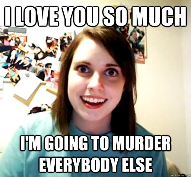 I love you so much I'm going to murder everybody else  OverlyAttachedGirlfriend