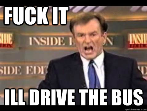 FUCK IT ILL DRIVE THE BUS  Fuck it
