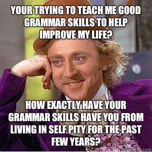 Your trying to teach me good grammar skills to help improve my life? How exactly have your grammar skills have you from living in self pity for the past few years?  Condescending Wonka