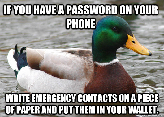 If you have a password on your phone Write emergency contacts on a piece of paper and put them in your wallet.   Actual Advice Mallard