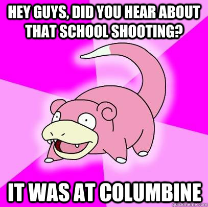Hey guys, did you hear about that school shooting? it was at columbine  Slowpoke
