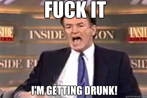 fuck it I'm getting drunk!  Fuck It Bill OReilly