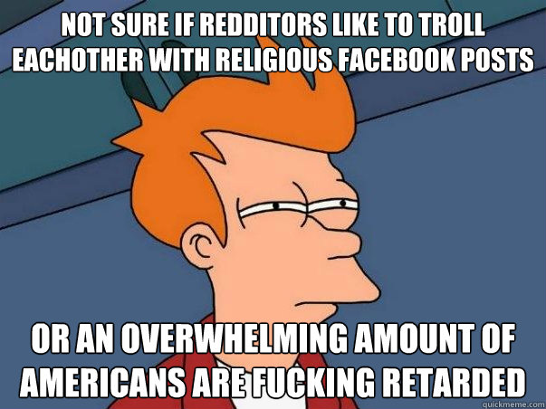 Not sure if redditors like to troll eachother with religious facebook posts or an overwhelming amount of americans are fucking retarded  Not sure Fry