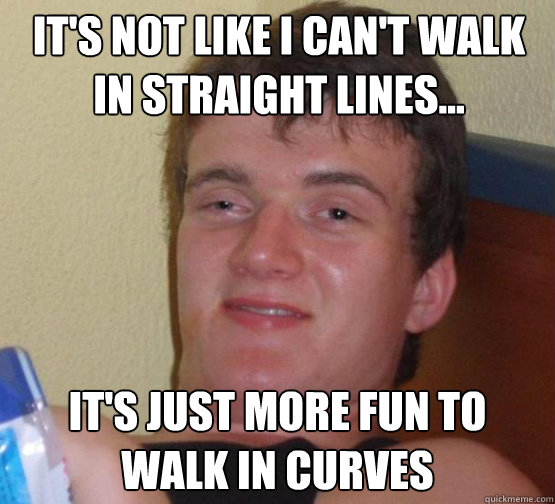 It's not like i can't walk in straight lines... It's just more fun to walk in curves  10 Guy ordering Pizza