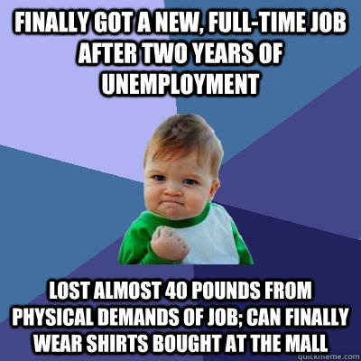 Finally got a new, full-time job after two years of unemployment Lost almost 40 pounds from physical demands of job; can finally wear shirts bought at the mall  Success Kid