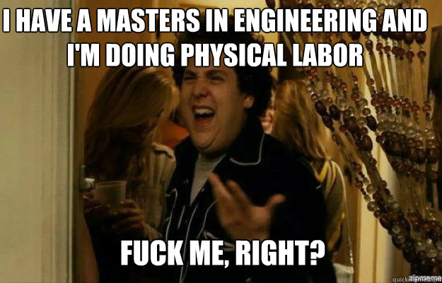 I have a masters in Engineering and i'm doing physical labor FUCK ME, RIGHT?  fuck me right