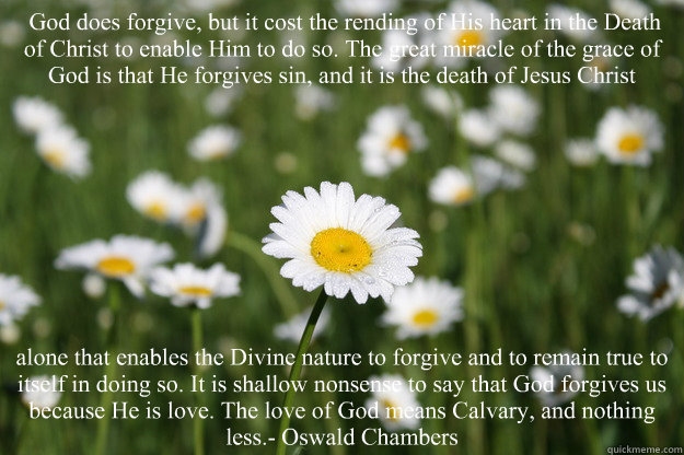  God does forgive, but it cost the rending of His heart in the Death of Christ to enable Him to do so. The great miracle of the grace of God is that He forgives sin, and it is the death of Jesus Christ  alone that enables the Divine nature to forgive and   Gods forgiveness