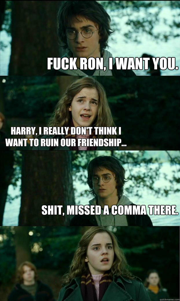 Fuck Ron, I want you. Harry, I really don't think I want to ruin our friendship... Shit, missed a comma there. - Fuck Ron, I want you. Harry, I really don't think I want to ruin our friendship... Shit, missed a comma there.  Horny Harry