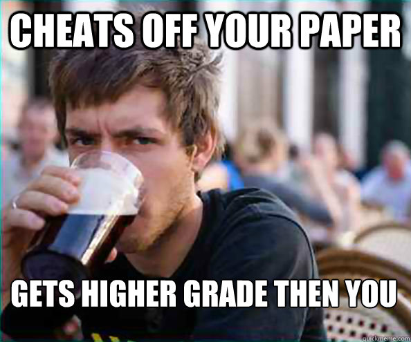 Cheats off your paper gets higher grade then you  Lazy College Senior
