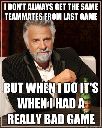 I don't always get the same teammates from last game But when i do it's when i had a really bad game  The Most Interesting Man In The World