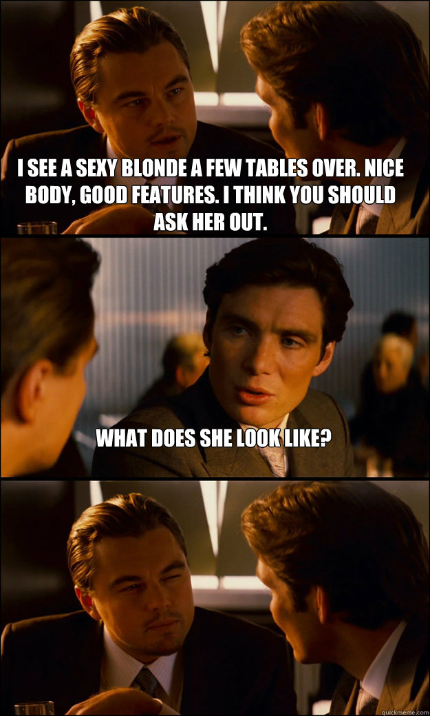 i see a sexy blonde a few tables over. Nice body, good features. I think you should ask her out. What does she look like?  Inception
