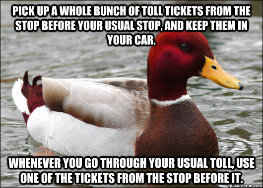 Pick up a whole bunch of toll tickets from the stop before your usual stop, and keep them in your car.   Whenever you go through your usual toll, use one of the tickets from the stop before it.  Malicious Advice Mallard