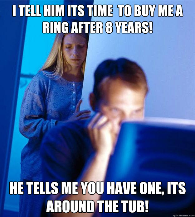 i tell him its time  to buy me a ring after 8 years! he tells me you have one, its around the tub!  Redditors Wife